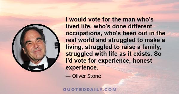 I would vote for the man who's lived life, who's done different occupations, who's been out in the real world and struggled to make a living, struggled to raise a family, struggled with life as it exists. So I'd vote