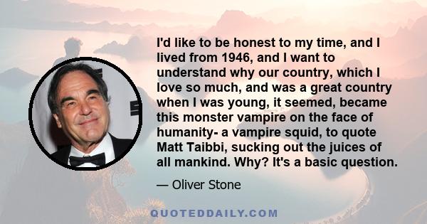 I'd like to be honest to my time, and I lived from 1946, and I want to understand why our country, which I love so much, and was a great country when I was young, it seemed, became this monster vampire on the face of