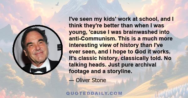 I've seen my kids' work at school, and I think they're better than when I was young, 'cause I was brainwashed into anti-Communism. This is a much more interesting view of history than I've ever seen, and I hope to God