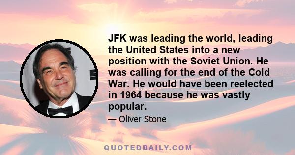 JFK was leading the world, leading the United States into a new position with the Soviet Union. He was calling for the end of the Cold War. He would have been reelected in 1964 because he was vastly popular.