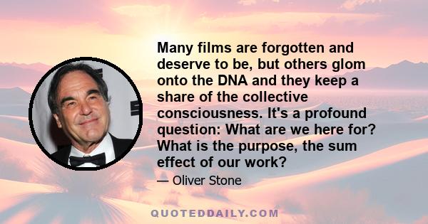 Many films are forgotten and deserve to be, but others glom onto the DNA and they keep a share of the collective consciousness. It's a profound question: What are we here for? What is the purpose, the sum effect of our