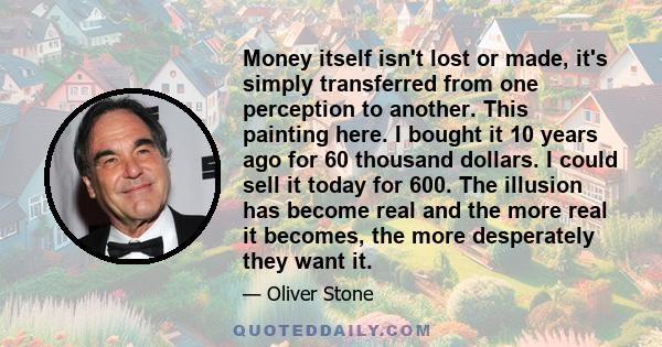 Money itself isn't lost or made, it's simply transferred from one perception to another. This painting here. I bought it 10 years ago for 60 thousand dollars. I could sell it today for 600. The illusion has become real