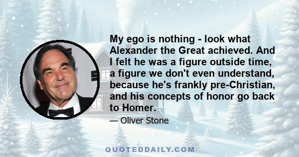 My ego is nothing - look what Alexander the Great achieved. And I felt he was a figure outside time, a figure we don't even understand, because he's frankly pre-Christian, and his concepts of honor go back to Homer.