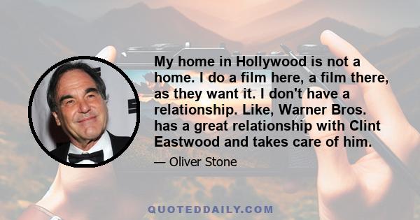 My home in Hollywood is not a home. I do a film here, a film there, as they want it. I don't have a relationship. Like, Warner Bros. has a great relationship with Clint Eastwood and takes care of him.