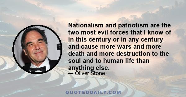 Nationalism and patriotism are the two most evil forces that I know of in this century or in any century and cause more wars and more death and more destruction to the soul and to human life than anything else.