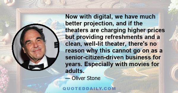 Now with digital, we have much better projection, and if the theaters are charging higher prices but providing refreshments and a clean, well-lit theater, there's no reason why this cannot go on as a