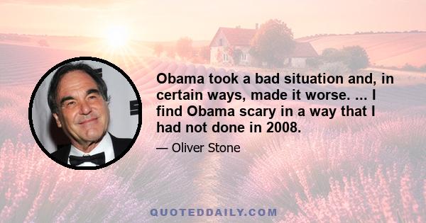 Obama took a bad situation and, in certain ways, made it worse. ... I find Obama scary in a way that I had not done in 2008.