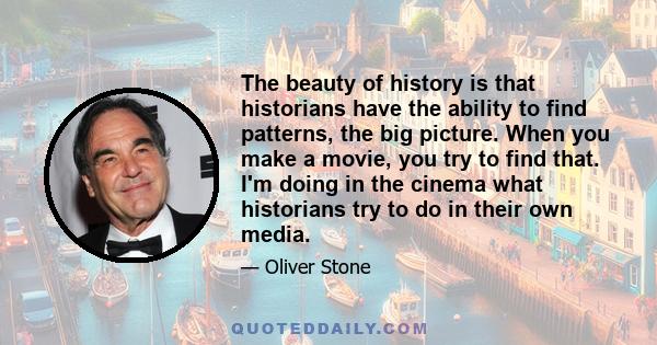 The beauty of history is that historians have the ability to find patterns, the big picture. When you make a movie, you try to find that. I'm doing in the cinema what historians try to do in their own media.