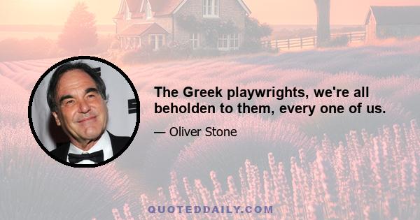 The Greek playwrights, we're all beholden to them, every one of us.