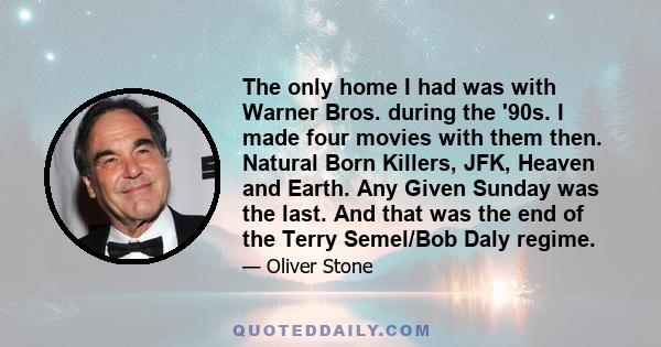 The only home I had was with Warner Bros. during the '90s. I made four movies with them then. Natural Born Killers, JFK, Heaven and Earth. Any Given Sunday was the last. And that was the end of the Terry Semel/Bob Daly