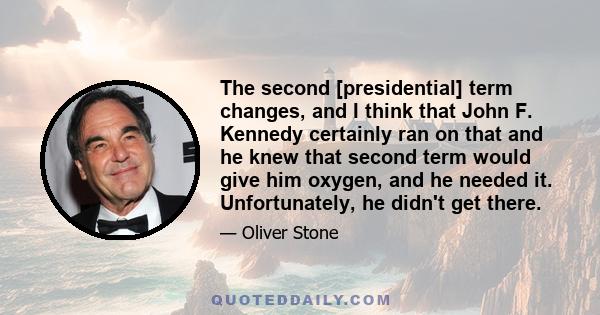 The second [presidential] term changes, and I think that John F. Kennedy certainly ran on that and he knew that second term would give him oxygen, and he needed it. Unfortunately, he didn't get there.