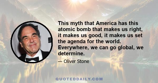 This myth that America has this atomic bomb that makes us right, it makes us good, it makes us set the agenda for the world. Everywhere, we can go global, we determine.