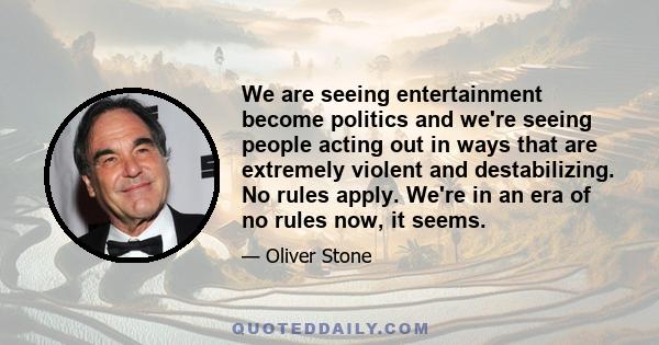 We are seeing entertainment become politics and we're seeing people acting out in ways that are extremely violent and destabilizing. No rules apply. We're in an era of no rules now, it seems.