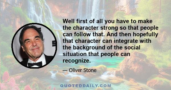 Well first of all you have to make the character strong so that people can follow that. And then hopefully that character can integrate with the background of the social situation that people can recognize.