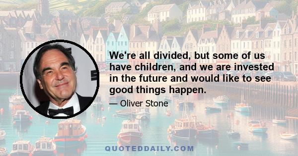 We're all divided, but some of us have children, and we are invested in the future and would like to see good things happen.