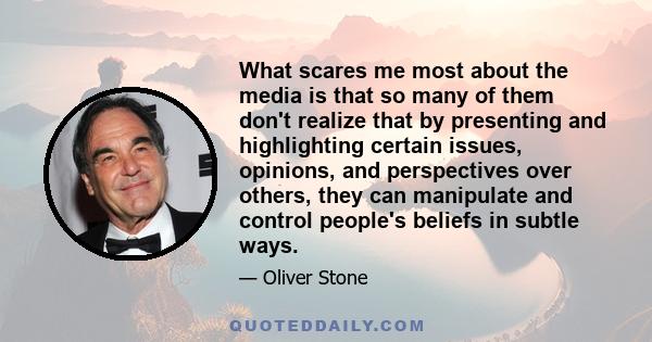 What scares me most about the media is that so many of them don't realize that by presenting and highlighting certain issues, opinions, and perspectives over others, they can manipulate and control people's beliefs in