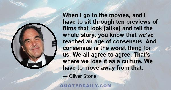 When I go to the movies, and I have to sit through ten previews of films that look [alike] and tell the whole story, you know that we've reached an age of consensus. And consensus is the worst thing for us. We all agree 