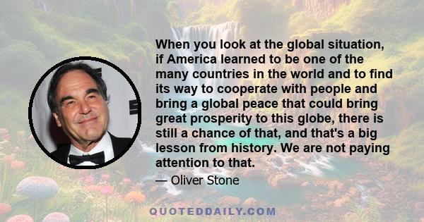 When you look at the global situation, if America learned to be one of the many countries in the world and to find its way to cooperate with people and bring a global peace that could bring great prosperity to this