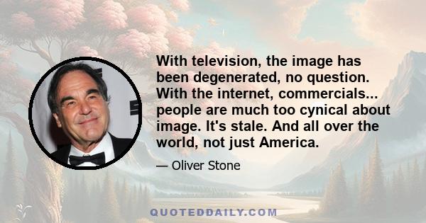 With television, the image has been degenerated, no question. With the internet, commercials... people are much too cynical about image. It's stale. And all over the world, not just America.