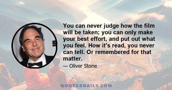 You can never judge how the film will be taken; you can only make your best effort, and put out what you feel. How it's read, you never can tell. Or remembered for that matter.