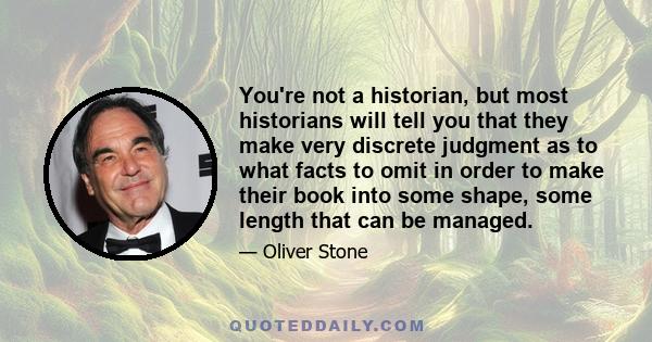 You're not a historian, but most historians will tell you that they make very discrete judgment as to what facts to omit in order to make their book into some shape, some length that can be managed.