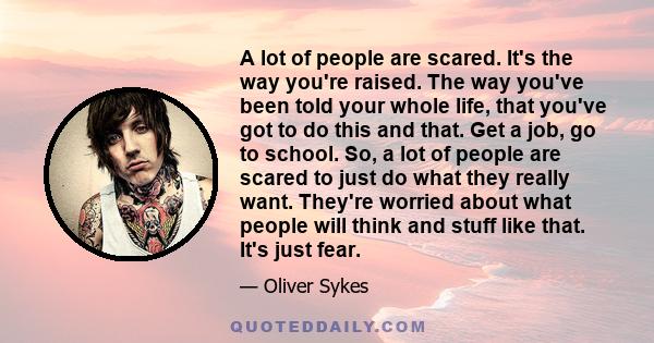 A lot of people are scared. It's the way you're raised. The way you've been told your whole life, that you've got to do this and that. Get a job, go to school. So, a lot of people are scared to just do what they really