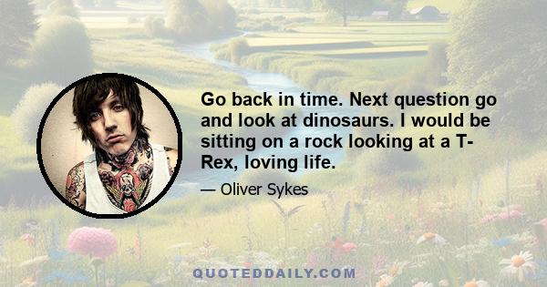 Go back in time. Next question go and look at dinosaurs. I would be sitting on a rock looking at a T- Rex, loving life.