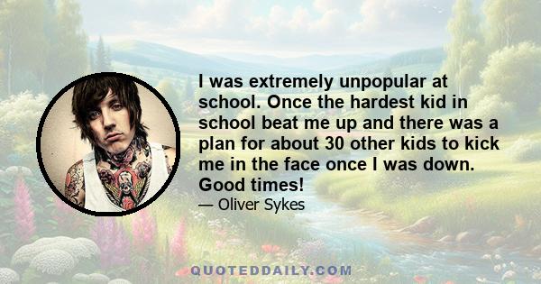 I was extremely unpopular at school. Once the hardest kid in school beat me up and there was a plan for about 30 other kids to kick me in the face once I was down. Good times!