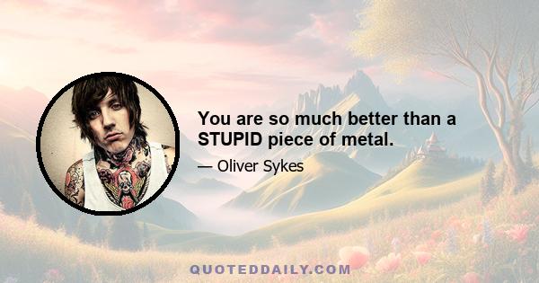 You are so much better than a STUPID piece of metal.