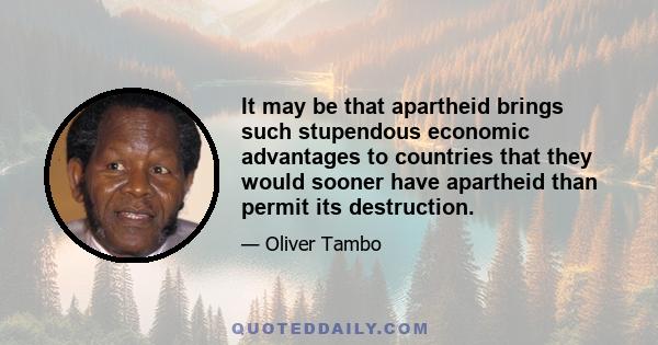 It may be that apartheid brings such stupendous economic advantages to countries that they would sooner have apartheid than permit its destruction.