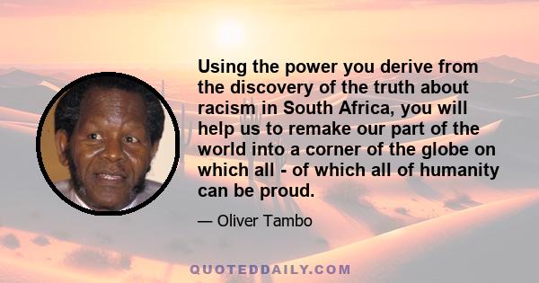 Using the power you derive from the discovery of the truth about racism in South Africa, you will help us to remake our part of the world into a corner of the globe on which all - of which all of humanity can be proud.