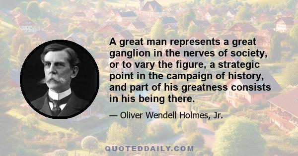 A great man represents a great ganglion in the nerves of society, or to vary the figure, a strategic point in the campaign of history, and part of his greatness consists in his being there.