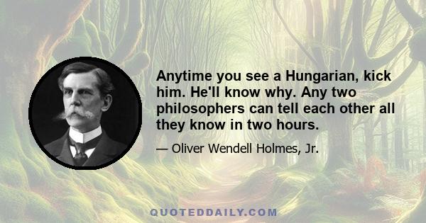 Anytime you see a Hungarian, kick him. He'll know why. Any two philosophers can tell each other all they know in two hours.