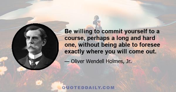 Be willing to commit yourself to a course, perhaps a long and hard one, without being able to foresee exactly where you will come out.