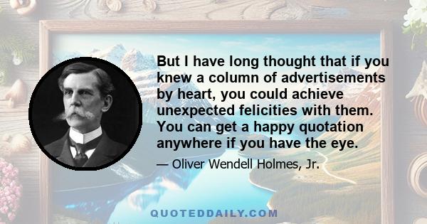 But I have long thought that if you knew a column of advertisements by heart, you could achieve unexpected felicities with them. You can get a happy quotation anywhere if you have the eye.