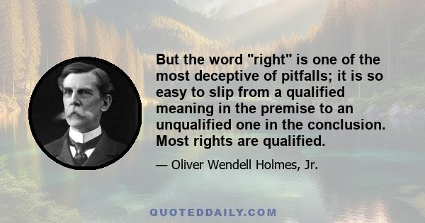 But the word right is one of the most deceptive of pitfalls; it is so easy to slip from a qualified meaning in the premise to an unqualified one in the conclusion. Most rights are qualified.