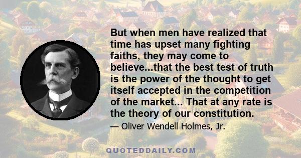 But when men have realized that time has upset many fighting faiths, they may come to believe...that the best test of truth is the power of the thought to get itself accepted in the competition of the market... That at