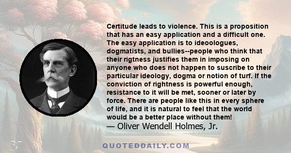 Certitude leads to violence. This is a proposition that has an easy application and a difficult one. The easy application is to ideoologues, dogmatists, and bullies--people who think that their rigtness justifies them