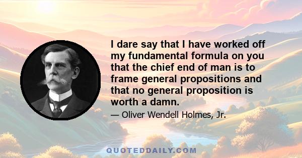 I dare say that I have worked off my fundamental formula on you that the chief end of man is to frame general propositions and that no general proposition is worth a damn.