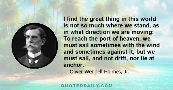 I find the great thing in this world is not so much where we stand, as in what direction we are moving: To reach the port of heaven, we must sail sometimes with the wind and sometimes against it, but we must sail, and