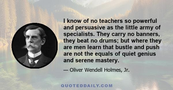 I know of no teachers so powerful and persuasive as the little army of specialists. They carry no banners, they beat no drums; but where they are men learn that bustle and push are not the equals of quiet genius and