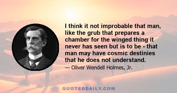 I think it not improbable that man, like the grub that prepares a chamber for the winged thing it never has seen but is to be - that man may have cosmic destinies that he does not understand.