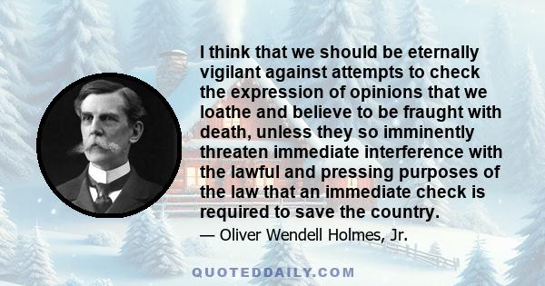 I think that we should be eternally vigilant against attempts to check the expression of opinions that we loathe and believe to be fraught with death, unless they so imminently threaten immediate interference with the