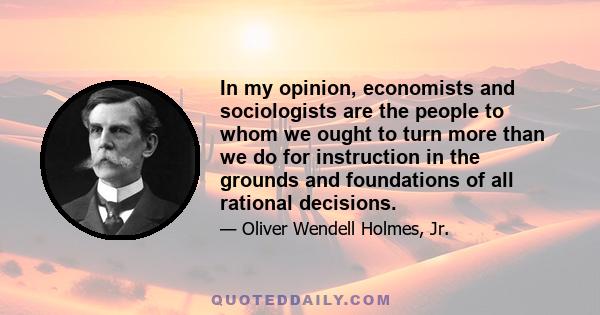 In my opinion, economists and sociologists are the people to whom we ought to turn more than we do for instruction in the grounds and foundations of all rational decisions.