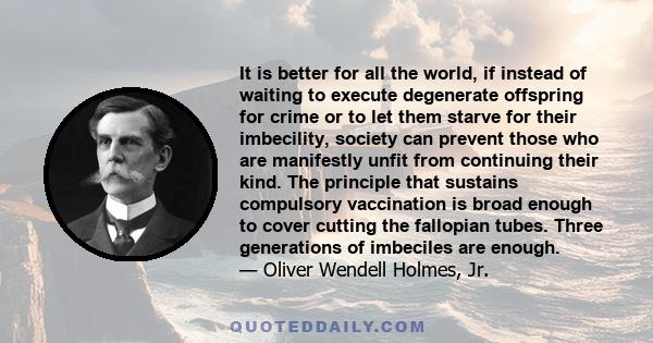 It is better for all the world, if instead of waiting to execute degenerate offspring for crime or to let them starve for their imbecility, society can prevent those who are manifestly unfit from continuing their kind.