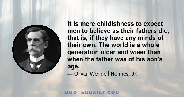 It is mere childishness to expect men to believe as their fathers did; that is, if they have any minds of their own. The world is a whole generation older and wiser than when the father was of his son's age.