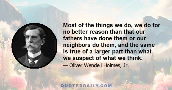 Most of the things we do, we do for no better reason than that our fathers have done them or our neighbors do them, and the same is true of a larger part than what we suspect of what we think.