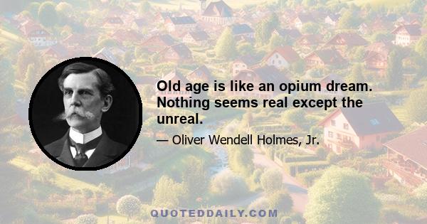 Old age is like an opium dream. Nothing seems real except the unreal.