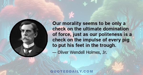 Our morality seems to be only a check on the ultimate domination of force, just as our politeness is a check on the impulse of every pig to put his feet in the trough.