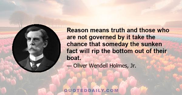 Reason means truth and those who are not governed by it take the chance that someday the sunken fact will rip the bottom out of their boat.